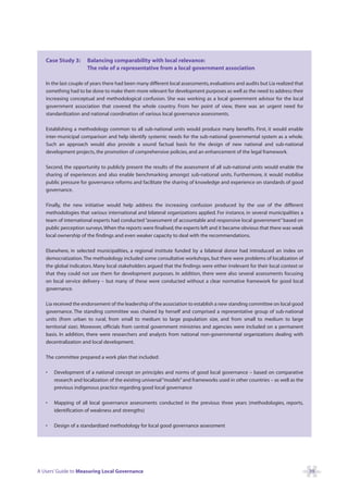 Case Study 3:      Balancing comparability with local relevance:
                      The role of a representative from a local government association

   In the last couple of years there had been many different local assessments, evaluations and audits but Lia realized that
   something had to be done to make them more relevant for development purposes as well as the need to address their
   increasing conceptual and methodological confusion. She was working as a local government advisor for the local
   government association that covered the whole country. From her point of view, there was an urgent need for
   standardization and national coordination of various local governance assessments.

   Establishing a methodology common to all sub-national units would produce many benefits. First, it would enable
   inter-municipal comparison and help identify systemic needs for the sub-national governmental system as a whole.
   Such an approach would also provide a sound factual basis for the design of new national and sub-national
   development projects, the promotion of comprehensive policies, and an enhancement of the legal framework.

   Second, the opportunity to publicly present the results of the assessment of all sub-national units would enable the
   sharing of experiences and also enable benchmarking amongst sub-national units. Furthermore, it would mobilise
   public pressure for governance reforms and facilitate the sharing of knowledge and experience on standards of good
   governance.

   Finally, the new initiative would help address the increasing confusion produced by the use of the different
   methodologies that various international and bilateral organizations applied. For instance, in several municipalities a
   team of international experts had conducted “assessment of accountable and responsive local government” based on
   public perception surveys.When the reports were finalised, the experts left and it became obvious that there was weak
   local ownership of the findings and even weaker capacity to deal with the recommendations.

   Elsewhere, in selected municipalities, a regional institute funded by a bilateral donor had introduced an index on
   democratization. The methodology included some consultative workshops, but there were problems of localization of
   the global indicators. Many local stakeholders argued that the findings were either irrelevant for their local context or
   that they could not use them for development purposes. In addition, there were also several assessments focusing
   on local service delivery – but many of these were conducted without a clear normative framework for good local
   governance.

   Lia received the endorsement of the leadership of the association to establish a new standing committee on local good
   governance. The standing committee was chaired by herself and comprised a representative group of sub-national
   units (from urban to rural, from small to medium to large population size, and from small to medium to large
   territorial size). Moreover, officials from central government ministries and agencies were included on a permanent
   basis. In addition, there were researchers and analysts from national non-governmental organizations dealing with
   decentralization and local development.

   The committee prepared a work plan that included:

   •   Development of a national concept on principles and norms of good local governance – based on comparative
       research and localization of the existing universal “models” and frameworks used in other countries – as well as the
       previous indigenous practice regarding good local governance

   •   Mapping of all local governance assessments conducted in the previous three years (methodologies, reports,
       identification of weakness and strengths)

   •   Design of a standardized methodology for local good governance assessment




A Users’ Guide to Measuring Local Governance                                                                                   39
 