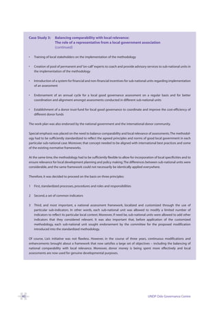 Case Study 3:      Balancing comparability with local relevance:
                        The role of a representative from a local government association
                        (continued)

     •   Training of local stakeholders on the implementation of the methodology

     •   Creation of pool of permanent and “on-call” experts to coach and provide advisory services to sub-national units in
         the implementation of the methodology

     •   Introduction of a system for financial and non-financial incentives for sub-national units regarding implementation
         of an assessment

     •   Endorsement of an annual cycle for a local good governance assessment on a regular basis and for better
         coordination and alignment amongst assessments conducted in different sub-national units

     •   Establishment of a donor trust-fund for local good governance to coordinate and improve the cost-efficiency of
         different donor funds

     The work plan was also endorsed by the national government and the international donor community.

     Special emphasis was placed on the need to balance comparability and local relevance of assessments.The methodol-
     ogy had to be sufficiently standardized to reflect the agreed principles and norms of good local government in each
     particular sub-national case. Moreover, that concept needed to be aligned with international best practices and some
     of the existing normative frameworks.

     At the same time, the methodology had to be sufficiently flexible to allow for incorporation of local specificities and to
     ensure relevance for local development planning and policy making. The differences between sub-national units were
     considerable, and the same framework could not necessarily be identically applied everywhere.

     Therefore, it was decided to proceed on the basis on three principles:

     1   First, standardized processes, procedures and roles and responsibilities

     2   Second, a set of common indicators

     3   Third, and most important, a national assessment framework, localized and customized through the use of
         particular sub-indicators. In other words, each sub-national unit was allowed to modify a limited number of
         indicators to reflect its particular local context. Moreover, if need be, sub-national units were allowed to add other
         indicators that they considered relevant. It was also important that, before application of the customized
         methodology, each sub-national unit sought endorsement by the committee for the proposed modification
         introduced into the standardized methodology.

     Of course, Lia’s initiative was not flawless. However, in the course of three years, continuous modifications and
     enhancements brought about a framework that now satisfies a large set of objectives – including the balancing of
     national comparability with local relevance. Moreover, donor money is being spent more effectively and local
     assessments are now used for genuine developmental purposes.




40                                                                                            UNDP Oslo Governance Centre
 
