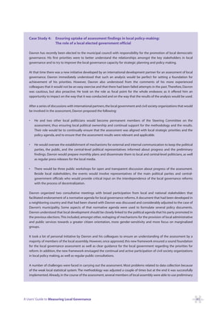 Case Study 4:      Ensuring uptake of assessment findings in local policy-making:
                      The role of a local elected government official

   Davron has recently been elected to the municipal council with responsibility for the promotion of local democratic
   governance. His first priorities were to better understand the relationships amongst the key stakeholders in local
   governance and to try to improve the local governance capacity for strategic planning and policy making.

   At that time there was a new initiative developed by an international development partner for an assessment of local
   governance. Davron immediately understood that such an analysis would be perfect for setting a foundation for
   achievement of his priorities. However, Davron also understood from the comments of his more experienced
   colleagues that it would not be an easy exercise and that there had been failed attempts in the past. Therefore, Davron
   was cautious, but also proactive. He took on the role as focal point for the whole endeavor, as it offered him an
   opportunity to impact on the way that it was conducted and on the way that the results of the analysis would be used.

   After a series of discussions with international partners, the local government and civil society organizations that would
   be involved in the assessment, Davron proposed the following:

   •   He and two other local politicians would become permanent members of the Steering Committee on the
       assessment, thus ensuring local political ownership and continual support for the methodology and the results.
       Their role would be to continually ensure that the assessment was aligned with local strategic priorities and the
       policy agenda, and to ensure that the assessment results were relevant and applicable.

   •   He would oversee the establishment of mechanisms for external and internal communication to keep the political
       parties, the public, and the central-level political representatives informed about progress and the preliminary
       findings. Davron would prepare monthly plans and disseminate them to local and central-level politicians, as well
       as regular press-releases for the local media.

   •   There would be three public workshops for open and transparent discussion about progress of the assessment.
       Beside local stakeholders, the events would involve representatives of the main political parties and central-
       government officials who would provide critical input on the interdependence of the local governance reforms
       with the process of decentralization.

   Davron organized two consultative meetings with broad participation from local and national stakeholders that
   facilitated endorsement of a normative agenda for local governance reforms. A document that had been developed in
   a neighboring country and that had been shared with Davron was discussed and considerably adjusted to the case of
   Davron’s municipality. Some aspects of that normative agenda were used to formulate several policy documents.
   Davron understood that local development should be closely linked to the political agenda that his party promoted in
   the previous elections.This included, amongst other, reshaping of mechanisms for the provision of local administrative
   and public services towards a greater citizen orientation, more gender-sensitivity and more focus on marginalized
   groups.

   It took a lot of personal initiative by Davron and his colleagues to ensure an understanding of the assessment by a
   majority of members of the local assembly. However, once approved, this new framework ensured a sound foundation
   for the local governance assessment as well as clear guidance for the local government regarding the priorities for
   reform. In addition, the new framework envisaged the continual and active participation of civil society organizations
   in local policy making, as well as regular public consultations.

   A number of challenges were faced in carrying out the assessment. Most problems related to data collection because
   of the weak local statistical system. The methodology was adjusted a couple of times but at the end it was successfully
   implemented. Already, in the course of the assessment, several members of local assembly were able to use preliminary




A Users’ Guide to Measuring Local Governance                                                                                    41
 
