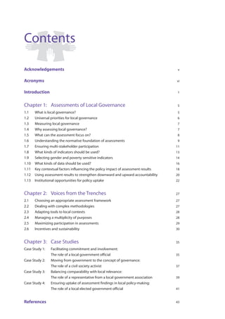 Contents

Acknowledgements                                                                     v


Acronyms                                                                            vi


Introduction                                                                        1


Chapter 1: Assessments of Local Governance                                          5

1.1    What is local governance?                                                    5
1.2    Universal priorities for local governance                                    6
1.3    Measuring local governance                                                   7
1.4    Why assessing local governance?                                              7
1.5    What can the assessment focus on?                                            8
1.6    Understanding the normative foundation of assessments                        9
1.7    Ensuring multi-stakeholder participation                                     11
1.8    What kinds of indicators should be used?                                     13
1.9    Selecting gender and poverty sensitive indicators                            14
1.10   What kinds of data should be used?                                           16
1.11   Key contextual factors influencing the policy impact of assessment results   18
1.12   Using assessment results to strengthen downward and upward accountability    20
1.13   Institutional opportunities for policy uptake                                22


Chapter 2: Voices from the Trenches                                                 27

2.1    Choosing an appropriate assessment framework                                 27
2.2    Dealing with complex methodologies                                           27
2.3    Adapting tools to local contexts                                             28
2.4    Managing a multiplicity of purposes                                          28
2.5    Maximizing participation in assessments                                      29
2.6    Incentives and sustainability                                                30


Chapter 3: Case Studies                                                             35

Case Study 1:   Facilitating commitment and involvement:
                The role of a local government official                             35
Case Study 2:   Moving from government to the concept of governance:
                The role of a civil society activist                                37
Case Study 3:   Balancing comparability with local relevance:
                The role of a representative from a local government association    39
Case Study 4:   Ensuring uptake of assessment findings in local policy-making:
                The role of a local elected government official                     41


References                                                                          43
 