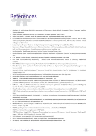 References

•   Aberbach, J.D. and Rockman, B.A (2006) “Governance and Outcomes” in Brown, B.E, ed., Comparative Politics – Notes and Readings,
                                                                   ,
    Thomson Wadsworth
•   Angelo Bonfiglioli ‘Empowering the Poor Local Governance for Poverty Reduction’ UNCDF (2003)
•   Arndt, C. and Oman, C.:“Uses and Abuses of Governance Indicators” Development Centre Studies, OECD, 2006
                                                                    ,
•   Council of Europe. Recommendations on local governance: No. (95) 19: On the implementation of the principle of subsidiary, 1995; No. (2007)
    12: On capacity building at local and regional level, 2007; No. (2007) 4 On Local and regional services, 2007 (including: Guidelines on local
    and regional public services)
•   European Union.“European Charter on development cooperation in support of local governance” Draft of 26 May
                                                                                              ,
•   Government of Nepal.“Manual for Assessment of Minimum Conditions and Performance Measure (MCs and PMs) for DDCs in Nepal” Local
                                                                                                                            ,
    Body Fiscal Commission, Ministry of Local Development, Government of Nepal, May 2008
•   Grindle, S. Merilee.“Good Enough Governance Revisited” Harvard University. February 2005.
                                                         .
•   Grindle, S. Merilee. “Good Enough Governance: Poverty Reduction and Reform in Developing Countries” Harvard University. November
                                                                                                      .
    2002.
•   ICLEI.“Building capacity for Local Sustainability: The Fano Guideliness” Governing Sustainable Cities, 2004
                                                                           ,
•   IDEA (2008) Assessing the Quality of Democracy – A Practical Guide. Stockholm: International Institute for Democracy and Electoral
    Assistance.
•   IDEA (2002) Local democracy assessment guide. Stockholm: International Institute for Democracy and Electoral Assistance.
•   IDEA. “Democracy at the Local Level: The International IDEA Handbook on Representation, Participation, Conflict Management and
    Governance” 2001
              ,
•   Kaufmann, D., Kraay, A. and Zoido-Lobaton, P.: “Governance Matters” Policy Research Working Paper, The World Bank and the World Bank
                                                                      ,
    Institute, October 1999
•   OECD.“Donor Approaches to Governance Assessments” DAC Network on Governance, June 2008 (final draft)
                                                    ,
•   Pierre, J. and Peters, B.G (2000) “Governance, Politics and State” Basingstoke: Macmillan
                                                                     ,
•   SHARIQUE.“Local Governance Self-Assessment: guidelines for practitioners” , 2007
                                                                            ,
•   Shotton, R. (2005) Delivering the goods: Building local government capacity to achieve the Millennium Development Goals. A practitioner’s
    guide from UNCDF experience in least developed countries. New York: United Nations Capital Development Fund.
•   Steffensen, J. and Larsen, H.F.:“Conceptual basis for performance based grant systems and selected international experiences” Background
                                                                                                                                ,
    Paper for the National Stakeholder Workshop in Nepal, 2005
•   UCLG.“First Global Report on Decentralization and Local Democracy” United Cities and Local Governments (UCLG) 2007
                                                                     ,
    UNDP.“A Guide to Local Governance and Decentralization: Programme Experiences and Strategies from a UNDP E-Discussion” UNDP (draft
                                                                                                                         ,
    2008)
•   UNDP.“Decentralized Governance for Development – A Combined Practice Note on Decentralization, Local Governance and Urban/Rural
    Development” UNDP, 2004
               ,
•   UNDP.“Methodology for design and implementation of the Instrument for Measuring Responsibility, Transparency and Accountability in
    the Local Self-Government Units, UNDP Macedonia, 2007
•   UNDP. “Performance Based Funding to Local Bodies in Nepal: Safeguards and Incentives in Decentralized Governance” UNDP Regional
                                                                                                                    ,
    Centre in Bangkok, July, 2005
•   UNDP.“Supporting Country-led Democratic Governance Assessments - A Practice Note” UNDP, 2004
                                                                                    ,
•   UNDP.“Users’ Guide on Measuring Corruption” UNDP (2008)
                                              ,
•   UNDP. Consolidated Reply (DGPN): E-discussion: Towards a Local Governance and Development Agenda: Lessons and Challenges (27
    August - 16 October 2007) [released on 08 November 2008]
•   UNDP. Indonesia Democracy Index, UNDP project document, November 2007
•   UNDP:“Governance Indicators: A Users’ Guide” 2nd Edition, UNDP Oslo Governance Center, 2007
                                               ,
•   UN-HABITAT.“Draft Guidelines on decentralization and the strengthening of local authorities” 2006
                                                                                               ,




A Users’ Guide to Measuring Local Governance                                                                                                   43
 
