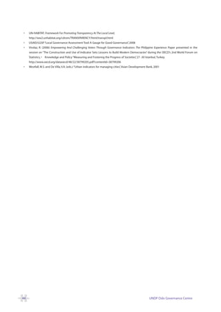•    UN-HABITAT. Framework For Promoting Transparency At The Local Level,
     http://ww2.unhabitat.org/cdrom/TRANSPARENCY/html/transpl.html
•    USAID/LGSP.“Local Governance Assessment Tool: A Gauge for Good Governance” 2008
                                                                              ,
•    Virolaz, R. (2006) Empowering And Challenging Voters Through Governance Indicators: The Philippine Experience. Paper presented in the
     session on “The Construction and Use of Indicator Sets: Lessons to Build Modern Democracies” during the OECD’s 2nd World Forum on
     Statistics, •   Knowledge and Policy “Measuring and Fostering the Progress of Societies” 27 -30 Istanbul, Turkey.
                                                                                            ,
     http://www.oecd.org/dataoecd/48/22/38799205.pdf?contentId=38799206
•    Westfall, M.S. and De Villa, V.A. (eds.):“Urban indicators for managing cities” Asian Development Bank, 2001
                                                                                   ,




44                                                                                                       UNDP Oslo Governance Centre
 