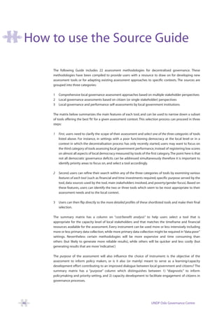 How to use the Source Guide

     The following Guide includes 22 assessment methodologies for decentralised governance. These
     methodologies have been compiled to provide users with a resource to draw on for developing new
     assessment tools or for adapting existing assessment approaches to specific contexts. The sources are
     grouped into three categories:

     1   Comprehensive local governance assessment approaches based on multiple stakeholder perspectives
     2   Local governance assessments based on citizen (or single stakeholder) perspectives
     3   Local governance and performance self-assessments by local government institutions

     The matrix below summarizes the main features of each tool, and can be used to narrow down a subset
     of tools offering the best ‘fit’ for a given assessment context. This selection process can proceed in three
     steps:

     1   First, users need to clarify the scope of their assessment and select one of the three categories of tools
         listed above. For instance, in settings with a poor functioning democracy at the local level or in a
         context in which the decentralisation process has only recently started, users may want to focus on
         the third category of tools assessing local government performance, instead of registering low scores
         on almost all aspects of local democracy measured by tools of the first category.The point here is that
         not all democratic governance deficits can be addressed simultaneously therefore it is important to
         identify priority areas to focus on, and select a tool accordingly.

     2   Second, users can refine their search within any of the three categories of tools by examining various
         features of each tool (such as financial and time investments required, specific purpose served by the
         tool, data sources used by the tool, main stakeholders involved, and poverty/gender focus). Based on
         these features, users can identify the two or three tools which seem to be most appropriate to their
         assessment needs and to the local context.

     3   Users can then flip directly to the more detailed profiles of these shortlisted tools and make their final
         selection.

     The summary matrix has a column on “cost/benefit analysis” to help users select a tool that is
     appropriate for the capacity level of local stakeholders and that matches the timeframe and financial
     resources available for the assessment. Every instrument can be used more or less intensively including
     more or less primary data collection, while more primary data collection might be required in “data-poor”
     settings. Nevertheless certain methodologies will be more expensive and time consuming than
     others (but likely to generate more reliable results), while others will be quicker and less costly (but
     generating results that are more ‘indicative’.)

     The purpose of the assessment will also influence the choice of instrument: is the objective of the
     assessment to inform policy makers, or is it also (or mainly) meant to serve as a learning/capacity
     development effort contributing to an improved dialogue between local government and citizens? The
     summary matrix has a “purpose” column which distinguishes between 1) “diagnostic” to inform
     policymaking and priority-setting, and 2) capacity development to facilitate engagement of citizens in
     governance processes.




46                                                                            UNDP Oslo Governance Centre
 