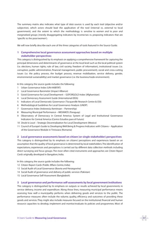 The summary matrix also indicates what type of data sources is used by each tool (objective and/or
subjective), which actors should lead the application of the tool (internal vs. external to local
government), and the extent to which the methodology is sensitive to women and to poor and
marginalized groups (merely disaggregating indicators by income/sex vs. proposing indicators that are
‘specific to the poor/women’).

We will now briefly describe each one of the three categories of tools featured in the Source Guide.

1 Comprehensive local governance assessment approaches based on multiple
  stakeholder perspectives
This category is distinguished by its emphasis on applying a comprehensive framework for capturing the
principal dimensions and determinants of governance at the local level such as the local political system
(i.e. elections, human rights, rule of law, civil society, freedom of information), institutional issues (i.e.
corruption, public administration, financial management, public procurement), social and cross-cutting
issues (i.e. the policy process, the budget process, revenue mobilization, service delivery, gender,
environmental sustainability) and market governance (i.e. the business/trade environment).

In this category, the source guide includes the following:
1 Urban Governance Index (UN-HABITAT)
2 Local Governance Barometer (Impact Alliance)
3 Good Governance for Local Development – GOFORGOLD Index (Afghanistan)
4 Local Democracy Assessment Guide (International IDEA)
5 Indicators of Local Democratic Governance (Tocqueville Research Centre & OSI)
6 Methodological Guidelines for Local Governance Analysis (UNDP)
7 Governance Index (Indonesia, Kemitraan – Partnership)
8 Measuring Municipal Performance – MIDAMOS (Paraguay)
9 Observatory of Democracy in Central America: System of Legal and Institutional Governance
    Indicators for Central America (Centro Estudios para el Futuro)
10 Desde lo Local – Strategic Decentralization for Local Development (Mexico)
11 Council of Europe’s Guide to Developing Well-Being & Progress Indicators with Citizens – Application
    of the Governance Module in Timisoara (Romania)

2 Local governance assessments based on citizen (or single stakeholder) perspectives
This category is distinguished by its emphasis on citizens’ perceptions and experiences based on an
assumption that the quality of local governance is determined by local stakeholders.The identification of
expectations, experiences and perceptions is carried out by different data collection methods including
direct surveying and focus groups. The most often cited instruments and approaches are Citizen Report
Cards originally developed in Bangalore, India.

In this category, the source guide includes the following:
12 Citizen Report Cards (Public Affairs Centre, India)
13 Social Audit of Local Governance (Bosnia and Herzegovina)
14 Social Audit of governance and delivery of public services (Pakistan)
15 Local Governance Self-Assessment (Bangladesh)

3 Local governance and performance self-assessments by local government institutions
This category is distinguished by its emphasis on outputs or results achieved by local governments in
service delivery, income and expenditure. Along those lines, measuring municipal performance means
assessing how well a municipality performs when delivering goods and services to the public. The
performance measures often include the volume, quality, efficiency and outcomes of providing these
goods and services. They might also include measures focused on the institutional, financial and human
resource capacities to develop, implement and monitor/evaluate its policies and programmes. Most of




A Users’ Guide to Measuring Local Governance                                                                     47
 