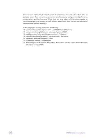 these measures address “multi-sectoral” aspects of performance, while only a few others focus on
     particular sectors. There are numerous assessment tools for assessing local government performance,
     service delivery and benchmarking.23 While there is a large volume of information available on
     these approaches, these represent a totally different area of work from the work on indicators of
     decentralization and local democracy.

     In this category, the source guide includes the following:
     16 Governance for Local Development Index – GOFORDEV Index (Philippines)
     17 Assessments Informing Performance Based Grant Systems (UNCDF)
     18 Local Governance Performance Management System (Philippines)
     19 Index of Responsibility, Transparency and Accountability (Macedonia)
     20 Standards of Municipal Transparency (Chile)
     21 Local Integrity Initiative (Global Integrity)
     22 Methodology for the Assessment of Capacity of Municipalities in Turkey and the Western Balkans to
         deliver basic services (UNDP)




48                                                                     UNDP Oslo Governance Centre
 