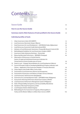 Contents                          (continued)




Source Guide                                                                           45


How to use the Source Guide                                                            46


Summary matrix: Main features of tools profiled in the Source Guide                    49


Individual profiles of tools

1.    Urban Governance Index (UN-HABITAT)                                              52
2.    Local Governance Barometer (Impact Alliance)                                     60
3.    Good Governance for Local Development – GOFORGOLD Index (Afghanistan)            66
4.    Local Democracy Assessment Guide (International IDEA)                            70
5.    Indicators of Local Democratic Governance (Tocqueville Research Centre & OSI)    74
6.    Methodological Guidelines for Local Governance Analysis (UNDP)                   78
7.    Governance Index (Indonesia, Kemitraan - Partnership)                            81
8.    Measuring Municipal Performance – MIDAMOS (Paraguay)                             86
9.    Observatory of Democracy in Central America:
      System of Legal and Institutional Governance Indicators for
      Central America (Centro Estudios para el Futuro)                                 90
10.   Desde lo Local – Strategic Decentralization for Local Development (Mexico)       94
11.   Council of Europe’s Guide to Developing Well-Being & Progress Indicators with
      Citizens - Application of the Governance Module in Timisoara (Romania)           99
12.   Citizen Report Cards (Public Affairs Centre, India)                             103
13.   Social Audit of Local Governance (Bosnia and Herzegovina)                       107
14.   Social Audit of Governance and Delivery of Public Services (Pakistan)           111
15.   Local Governance Self-Assessment (Bangladesh)                                   117
16.   Governance for Local Development Index - GOFORDEV Index (Philippines)           121
17.   Assessments Informing Performance Based Grant Systems (UNCDF)                   124
18.   Local Governance Performance Management System (Philippines)                    130
19.   Index of Responsibility, Transparency and Accountability (Macedonia)            135
20.   Standards of Municipal Transparency (Chile)                                     138
21.   Local Integrity Initiative (Global Integrity)                                   141
22.   Methodology for the Assessment of Capacity of Municipalities in
      Turkey and the Western Balkans to Deliver Basic Services (UNDP)                 146
 