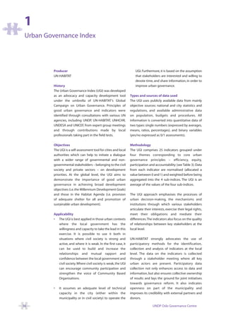 1
 Urban Governance Index




          Producer                                                     UGI. Furthermore, it is based on the assumption
          UN-HABITAT                                                   that stakeholders are interested and willing to
                                                                       devote time, and share information, in order to
          History                                                      improve urban governance.
          The Urban Governance Index (UGI) was developed
          as an advocacy and capacity development tool             Types and sources of data used
          under the umbrella of UN-HABITAT’s Global                The UGI uses publicly available data from mainly
          Campaign on Urban Governance. Principles of              objective sources: national and city statistics and
          good urban governance and indicators were                regulations, and available administrative data
          identified through consultations with various UN         on population, budgets and procedures. All
          agencies, including UNDP, UN-HABITAT, UNHCHR,            information is converted into quantitative data of
          UNDESA and UNICEF, from expert group meetings            two types: single numbers (expressed by averages,
          and through contributions made by local                  means, ratios, percentages), and binary variables
          professionals taking part in the field tests.            (yes/no expressed as 0/1 assessments).

          Objectives                                               Methodology
          The UGI is a self-assessment tool for cities and local   The UGI comprises 25 indicators grouped under
          authorities which can help to initiate a dialogue        four themes corresponding to core urban
          with a wider range of governmental and non-              governance principles – efficiency, equity,
          governmental stakeholders – belonging to the civil       participation and accountability (see Table 3). Data
          society and private sectors – on development             from each indicator are normalised (allocated a
          priorities. At the global level, the UGI aims to         value between 0 and 1) and weighted before being
          demonstrate the importance of good urban                 aggregated into the 4 sub-indices. The UGI is an
          governance in achieving broad development                average of the values of the four sub-indices.
          objectives (i.e. the Millennium Development Goals)
          and those in the Habitat Agenda (i.e. provision          The UGI approach emphasises the processes of
          of adequate shelter for all and promotion of             urban decision-making, the mechanisms and
          sustainable urban development).                          institutions through which various stakeholders
                                                                   articulate their interests, exercise their legal rights,
          Applicability                                            meet their obligations and mediate their
          • The UGI is best applied in those urban contexts        differences.The indicators also focus on the quality
             where the local government has the                    of relationships between key stakeholders at the
             willingness and capacity to take the lead in this     local level.
             exercise. It is possible to use it both in
             situations where civil society is strong and          UN-HABITAT strongly advocates the use of
             active, and where it is weak. In the first case, it   participatory methods for the identification,
             can be used to build and increase the                 collection and analysis of indicators at the local
             relationships and mutual rapport and                  level. The data on the indicators is collected
             confidence between the local government and           through a stakeholder meeting where all key
             civil society.Where civil society is weak, the UGI    urban actors are present. Participatory data
             can encourage community participation and             collection not only enhances access to data and
             strengthen the voice of Community Based               information, but also ensures collective ownership
             Organisations.                                        of results and lays the ground for joint initiatives
                                                                   towards governance reform. It also indicates
          •   It assumes an adequate level of technical            openness on part of the municipality and
              capacity in the city (either within the              improves its credibility with external partners and
              municipality or in civil society) to operate the     donors.

56                                                                                  UNDP Oslo Governance Centre
 