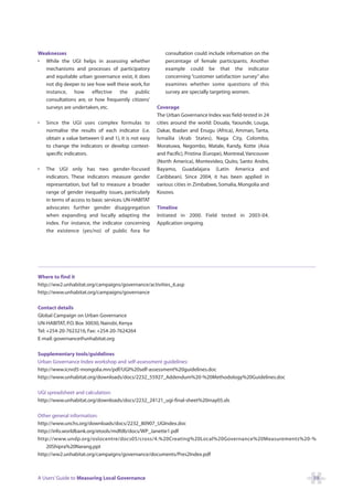 Weaknesses                                                consultation could include information on the
• While the UGI helps in assessing whether                percentage of female participants. Another
  mechanisms and processes of participatory               example could be that the indicator
  and equitable urban governance exist, it does           concerning “customer satisfaction survey” also
  not dig deeper to see how well these work, for          examines whether some questions of this
  instance, how effective the public                      survey are specially targeting women.
  consultations are, or how frequently citizens’
  surveys are undertaken, etc.                         Coverage
                                                       The Urban Governance Index was field-tested in 24
•   Since the UGI uses complex formulas to             cities around the world: Douala, Yaounde, Louga,
    normalise the results of each indicator (i.e.      Dakar, Ibadan and Enugu (Africa), Amman, Tanta,
    obtain a value between 0 and 1), it is not easy    Ismailia (Arab States), Naga City, Colombo,
    to change the indicators or develop context-       Moratuwa, Negombo, Matale, Kandy, Kotte (Asia
    specific indicators.                               and Pacific), Pristina (Europe), Montreal, Vancouver
                                                       (North America), Montevideo, Quito, Santo Andre,
•   The UGI only has two gender-focused                Bayamo, Guadalajara (Latin America and
    indicators. These indicators measure gender        Caribbean). Since 2004, it has been applied in
    representation, but fail to measure a broader      various cities in Zimbabwe, Somalia, Mongolia and
    range of gender inequality issues, particularly    Kosovo.
    in terms of access to basic services. UN-HABITAT
    advocates further gender disaggregation            Timeline
    when expanding and locally adapting the            Initiated in 2000. Field tested in 2003-04.
    index. For instance, the indicator concerning      Application ongoing.
    the existence (yes/no) of public fora for




Where to find it
http://ww2.unhabitat.org/campaigns/governance/activities_6.asp
http://www.unhabitat.org/campaigns/governance

Contact details
Global Campaign on Urban Governance
UN-HABITAT, P.O. Box 30030, Nairobi, Kenya
Tel: +254-20-7623216, Fax: +254-20-7624264
E-mail: governance@unhabitat.org

Supplementary tools/guidelines
Urban Governance Index workshop and self-assessment guidelines:
http://www.icnrd5-mongolia.mn/pdf/UGI%20self-assessment%20guidelines.doc
http://www.unhabitat.org/downloads/docs/2232_55927_Addendum%20-%20Methodology%20Guidelines.doc

UGI spreadsheet and calculation:
http://www.unhabitat.org/downloads/docs/2232_24121_ugi-final-sheet%20may05.xls

Other general information:
http://www.unchs.org/downloads/docs/2232_80907_UGIndex.doc
http://info.worldbank.org/etools/mdfdb/docs/WP_Janette1.pdf
http://www.undp.org/oslocentre/docs05/cross/4.%20Creating%20Local%20Governance%20Measurements%20-%
    20Shipra%20Narang.ppt
http://ww2.unhabitat.org/campaigns/governance/documents/Pres2Index.pdf



A Users’ Guide to Measuring Local Governance                                                                  59
 