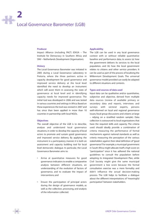 2
 Local Governance Barometer (LGB)




          Producer                                                Applicability
          Impact Alliance (including PACT; IDASA – The            The LGB can be used in any local governance
          Institute for Democracy in Southern Africa; and         context with or without reliable quantitative
          SNV – Netherlands Development Organisation).            baseline and performance data, to assess (a) how
                                                                  the government delivers its services to the local
          History                                                 population, and (b) how the local government
          The Local Governance Barometer was initiated in         relates to citizens and other service providers. It
          2005 during a Local Governance Laboratory in            can be used as part of the process of localising the
          Pretoria, where the three partners active in            Millennium Development Goals. The universal
          capacity development for good governance and            governance model provided can easily be adapted
          improved service delivery at the local level            to different situations and contexts.
          identified the need to develop an instrument
          which will assist them in assessing the state of        Types and sources of data used
          governance at local level and in identifying            Input data can be qualitative and/or quantitative,
          capacity needs for improved governance. The             subjective and objective, derived from multiple
          initial tool was developed in 2006 and was tested       data sources (review of available primary or
          in various countries and settings in Africa. Based on   secondary data and reports, interviews and
          these experiences the tool was revised in 2007 and      surveys with sectoral experts, persons
          has since than been applied in more than 10             well-informed on local and regional governance
          countries in partnership with local NGOs.               issues, focal group discussions and citizens at large
                                                                  – relying on a stratified random sample). Data
          Objectives                                              collection is outsourced to local organizations that
          The overall objective of the LGB is to describe,        have the required skills and capacity. The criteria
          analyse and understand local governance                 used should ideally provide a combination of
          situations, in order to develop the capacity of local   criteria measuring the performance of formal
          actors to promote and sustain good governance           mechanisms against national standards as well as
          and improved service delivery. By applying the          criteria measuring the perception of the various
          instrument in a participatory manner, it is both an     stakeholders against their ideal definition of “good
          assessment and capacity building tool for local         governance” For example, a municipal government
                                                                                .
          level democratic dialogue. In particular, the Local     in South Africa might allocate itself a high score on
          Governance Barometer aims to:                           “participation” since it has adhered the national
                                                                  guidelines to consult the population before
          •   Arrive at quantitative measures for good            adopting its Integrated Development Plan, while
              governance indicators to enable a comparative       Civil Society might give the same municipal
              analysis between different situations, an           government a low score because the formal
              understanding of the evolution of factors of        consultation exercise was a mere formality and
              governance, and to evaluate the impact of           didn’t influence the actual decision-making
              interventions; and                                  process. The LGB helps to facilitate a dialogue
                                                                  about the different interpretations of “meaningful
          •   Ensure the participation of principal actors        participation” between stakeholders.
              during the design of governance models, as
              well as the collection, processing, and analysis
              of the information collected.




60                                                                                UNDP Oslo Governance Centre
 