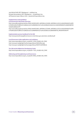 Jean-Michel Dufils, PACT (Madagascar) – jmd@pact.mg
Nirinjaka Ramasinjatovo, PACT (Madagascar) – nirinjaka@pact.mg
Jeff Kwaterski, Impact Alliance (USA) – jkwaterski@impactalliance.org

Supplementary tools/guidelines
Local Governance Barometer Overview:
http://www.afdb.org/pls/portal/docs/PAGE/JAI/RESOURCE_MATERIALS/COURSE_MATERIALS/LOCAL%20GOVENANCE%20PR
O-POOR%20OUTCOME%2C%20KIGALI%2C%20RWANDA%2C%20%202006/IA%20LOCAL%20GOVERNANCE%20BAROMETER
%20JAI%20KIGALI.PPT
http://www.afdb.org/pls/portal/docs/PAGE/JAI/RESOURCE_MATERIALS/COURSE_MATERIALS/LOCAL%20GOVENANCE%20PR
O-POOR%20OUTCOME%2C%20KIGALI%2C%20RWANDA%2C%20%202006/LG%20BAROMETER_PRESENTATION.PPT

Implementation process handbook for the LGB:
http://www.pactworld.org/galleries/resource-center/local_gov_barometer_handbook.pdf

Local Governance Index applications and usefulness:
http://www.impactalliance.org/ev_es.php?ID=12700_201&ID2=DO_TOPIC
http://www.pact.mg/lgb/lgb/interface/pages/library/LGB%20Pact.ppt
http://www.pact.mg/lgb/lgb/interface/pages/library/ANOSY%20FORM.xls

The LGB and the Millennium Development Goals:
http://www.impactalliance.org/ev_en.php?ID=11625_201&ID2=DO_TOPIC

Addressing and Strengthening Local Governance:
http://www.impactalliance.org/ev_en.php?ID=44902_201&ID2=DO_TOPIC




A Users’ Guide to Measuring Local Governance                                                          65
 