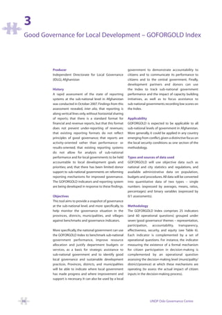 3
 Good Governance for Local Development – GOFORGOLD Index




         Producer                                                government to demonstrate accountability to
         Independent Directorate for Local Governance            citizens and to communicate its performance to
         (IDLG), Afghanistan                                     citizens and to the central government. Finally,
                                                                 development partners and donors can use
         History                                                 the Index to track sub-national government
         A rapid assessment of the state of reporting            performance and the impact of capacity building
         systems at the sub-national level in Afghanistan        initiatives, as well as to focus assistance to
         was conducted in October 2007. Findings from this       sub-national governments recording low scores on
         assessment revealed, inter alia, that reporting is      the Index.
         along vertical lines only, without horizontal sharing
         of reports; that there is a standard format for         Applicability
         financial and revenue reports, but that this format     GOFORGOLD is expected to be applicable to all
         does not prevent under-reporting of revenues;           sub-national levels of government in Afghanistan.
         that existing reporting formats do not reflect          More generally, it could be applied in any country
         principles of good governance; that reports are         emerging from conflict, given a distinctive focus on
         activity-oriented rather than performance- or           the local security conditions as one section of the
         results-oriented; that existing reporting systems       methodology.
         do not allow for analysis of sub-national
         performance and for local governments to be held        Types and sources of data used
         accountable to local development goals and              GOFORGOLD will use objective data such as
         priorities; and, that there has been limited donor      national and city statistics and regulations, and
         support to sub-national governments on reforming        available administrative data on population,
         reporting mechanisms for improved governance.           budgets and procedures. All data will be converted
         The GOFORGOLD indicators and reporting system           into quantitative data of two types – single
         are being developed in response to these findings.      numbers (expressed by averages, means, ratios,
                                                                 percentages) and binary variables (expressed by
         Objectives                                              0/1 assessments).
         This tool aims to provide a snapshot of governance
         at the sub-national level, and more specifically, to    Methodology
         help monitor the governance situation in the            The GOFORGOLD Index comprises 25 indicators
         provinces, districts, municipalities, and villages      (and 60 operational questions) grouped under
         against benchmarks and governance indicators.           seven ‘good governance’ themes – representation,
                                                                 participation, accountability, transparency,
         More specifically, the national government can use      effectiveness, security, and equity (see Table 6).
         the GOFORGOLD Index to benchmark sub-national           Each indicator is complemented by a set of
         government performance, improve resource                operational questions. For instance, the indicator
         allocation and justify department budgets or            measuring the existence of a formal mechanism
         services, as a basis for strategic assistance to        for citizen participation in decision-making is
         sub-national government and to identify good            complemented by an operational question
         local governance and sustainable development            assessing the decision-making level (municipality/
         practices. Provinces, districts, and municipalities     district/province) at which these mechanisms are
         will be able to indicate where local government         operating (to assess the actual impact of citizen
         has made progress and where improvement and             inputs in the decision-making process).
         support is necessary. It can also be used by a local




66                                                                               UNDP Oslo Governance Centre
 