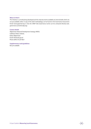Where to find it
The initiative is currently being developed and the only documents available are internal drafts which are
not yet available online. A copy of the draft methodology can be found on the Governance Assessment
Portal (www.gaportal.org) or else the UNDP Oslo Governance Centre can be contacted directly (oslo.
governance.centre@undp.org).

Contact details
Afghanistan National Development Strategy (ANDS)
Gulkhana Palace, Sedarat,
Kabul, Afghanistan
Email: info@ands.gov.af
Phone: 0093.(75).2014821

Supplementary tools/guidelines
Not yet available.




A Users’ Guide to Measuring Local Governance                                                                 69
 