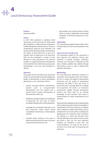 4
 Local Democracy Assessment Guide




          Producer                                               •   give outsiders, such as peer reviewers, a tool by
          International IDEA                                         which to conduct independent and impartial
                                                                     evaluations of democratic governance at the
          History                                                    city level.
          In 2001, IDEA published a handbook titled
          “Democracy at the Local Level: The International       Applicability
          IDEA Handbook on Representation, Participation,        It is currently being applied mainly in Africa and in
          Conflict Management and Governance.”This was a         the Arab region, but can be used anywhere in the
          comprehensive guide for local authorities, civil       world.
          society, and the international donor community on
          the subject of local democracy. As part of its         Types and sources of data used
          thematic work on democracy at the local level,         The information needed for this assessment is
          IDEA has also developed a number of tools              both objective and subjective. Primary data
          designed to assist practitioners and assistance        collection is through meetings, workshops,
          providers in supporting democratic development         interviews and discussions conducted by local
          at the local level.The Local Democracy Assessment      teams. Publicly available data collected though
          methodology is one such tool, developed in             documentary sources is used to double-check
          2002-03.                                               subjective information.

          Objectives                                             Methodology
          The purpose of the Local Democracy Assessment          The Local Democracy Assessment comprises 15
          Guide is to systematically review and catalogue the    ‘assessment areas’ grouped under three themes:
          quality of representative as well as participatory     the city in context, the quality of representative
          democracy in a city. In particular, it aims to:        democracy, and the quality of participatory
                                                                 democracy (see Table 7). Each one of the 15
          •   provide municipal officials, administrators,       assessment areas is assessed based on a detailed
              partners     (such      as     non-government      list of questions. The Guide is an interactive
              organizations), and civic leaders with a           questionnaire applied through participatory
              practical tool to conduct self-evaluations of      research and which relies on an intimate
              democratic life in their city;                     knowledge of local situations. Each theme is
                                                                 assessed based on a fairly comprehensive set of
          •   identify the principal strengths and weaknesses    questions.
              of democratic life and ways to further
              consolidate strengths and to rectify weaknesses;   Assessment teams typically consist of a representative
                                                                 of the national association of local municipalities, a
          •   investigate the contributions that local or city   representative of the local authority, an academic
              level democracy makes toward overall               with an expertise in public administration, and an
              consolidation of democracy in democratizing        individual from civil society. After completing the
              societies;                                         questionnaire, the assessment team synthesises
                                                                 the findings in a report and discusses them
          •   stimulate further thinking on the ways to          critically, identifying areas where consensus exists
              define and describe the best ways to structure     and where it does not. The most significant
              and practice local democracy; and                  problems are identified in each area, and
                                                                 recommendations are made by the team in
                                                                 the form of an “action plan” for improving local
                                                                 democracy.


70                                                                                UNDP Oslo Governance Centre
 