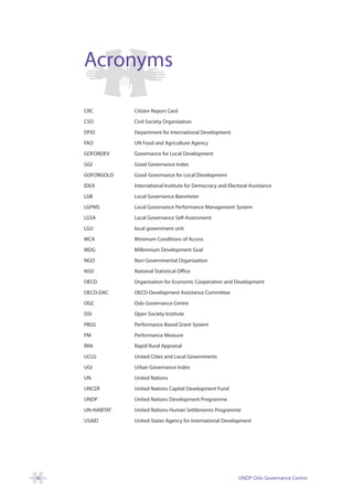 Acronyms

     CRC          Citizen Report Card

     CSO          Civil Society Organization

     DFID         Department for International Development

     FAO          UN Food and Agriculture Agency

     GOFORDEV     Governance for Local Development

     GGI          Good Governance Index

     GOFORGOLD    Good Governance for Local Development

     IDEA         International Institute for Democracy and Electoral Assistance

     LGB          Local Governance Barometer

     LGPMS        Local Governance Performance Management System

     LGSA         Local Governance Self-Assessment

     LGU          local government unit

     MCA          Minimum Conditions of Access

     MDG          Millennium Development Goal

     NGO          Non-Governmental Organization

     NSO          National Statistical Office

     OECD         Organisation for Economic Cooperation and Development

     OECD-DAC     OECD-Development Assistance Committee

     OGC          Oslo Governance Centre

     OSI          Open Society Institute

     PBGS         Performance Based Grant System

     PM           Performance Measure

     RRA          Rapid Rural Appraisal

     UCLG         United Cities and Local Governments

     UGI          Urban Governance Index

     UN           United Nations

     UNCDF        United Nations Capital Development Fund

     UNDP         United Nations Development Programme

     UN-HABITAT   United Nations Human Settlements Programme

     USAID        United States Agency for International Development




vi                                                               UNDP Oslo Governance Centre
 