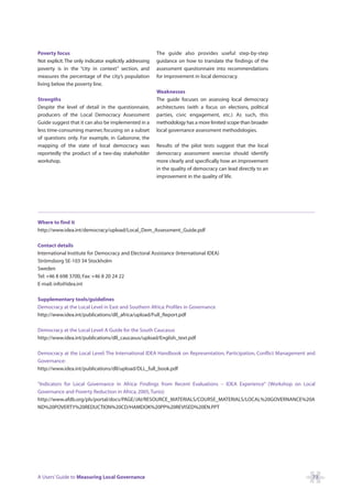 Poverty focus                                            The guide also provides useful step-by-step
Not explicit. The only indicator explicitly addressing   guidance on how to translate the findings of the
poverty is in the “city in context” section, and         assessment questionnaire into recommendations
measures the percentage of the city’s population         for improvement in local democracy.
living below the poverty line.
                                                         Weaknesses
Strengths                                                The guide focuses on assessing local democracy
Despite the level of detail in the questionnaire,        architectures (with a focus on elections, political
producers of the Local Democracy Assessment              parties, civic engagement, etc.) As such, this
Guide suggest that it can also be implemented in a       methodology has a more limited scope than broader
less time-consuming manner, focusing on a subset         local governance assessment methodologies.
of questions only. For example, in Gaborone, the
mapping of the state of local democracy was              Results of the pilot tests suggest that the local
reportedly the product of a two-day stakeholder          democracy assessment exercise should identify
workshop.                                                more clearly and specifically how an improvement
                                                         in the quality of democracy can lead directly to an
                                                         improvement in the quality of life.




Where to find it
http://www.idea.int/democracy/upload/Local_Dem_Assessment_Guide.pdf

Contact details
International Institute for Democracy and Electoral Assistance (International IDEA)
Strömsborg SE-103 34 Stockholm
Sweden
Tel: +46 8 698 3700, Fax: +46 8 20 24 22
E-mail: info@idea.int

Supplementary tools/guidelines
Democracy at the Local Level in East and Southern Africa: Profiles in Governance
http://www.idea.int/publications/dll_africa/upload/Full_Report.pdf

Democracy at the Local Level: A Guide for the South Caucasus
http://www.idea.int/publications/dll_caucasus/upload/English_text.pdf

Democracy at the Local Level: The International IDEA Handbook on Representation, Participation, Conflict Management and
Governance:
http://www.idea.int/publications/dll/upload/DLL_full_book.pdf

“Indicators for Local Governance in Africa: Findings from Recent Evaluations – IDEA Experience” (Workshop on Local
Governance and Poverty Reduction in Africa, 2005, Tunis):
http://www.afdb.org/pls/portal/docs/PAGE/JAI/RESOURCE_MATERIALS/COURSE_MATERIALS/LOCAL%20GOVERNANCE%20A
ND%20POVERTY%20REDUCTION%20CD/HAMDOK%20PP%20REVISED%20EN.PPT




A Users’ Guide to Measuring Local Governance                                                                         73
 