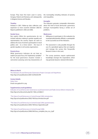 Europe. They have first been used in Latvia,           the municipality, including indicators of poverty
Hungary, Poland and Romania, and subsequently          and inequalities.
in Bulgaria, Estonia and Slovakia.
                                                       Strengths
Timeline                                               The Indicators generate comparable information
Initiated in 2001. Follow-up data collection and       about the level of local democratic governance
expansion to more countries between 2002-03.           amongst municipalities facing a similar set of
Reports published in 2002 and 2006.                    problems.

Gender focus                                           Weaknesses
Not explicit. While the questionnaires do not          • Willingness to participate in this evaluation by
include indicators relating to gender equality and       municipal administrative officials is a prerequisite
representation, the country reports do seem to           to the successful use of the Indicators.
address the issue of women’s participation in local
politics and – to a minor extent – the issue of        •   The assessment is only possible through the
gender equality in civil society organisations.            use of a specialised agency that can organise
                                                           and manage the survey (the Tocqueville
Poverty focus                                              Research Center in this case).
While governance indicators do not have an
explicit pro-poor focus, the “explanatory variables”   •   The survey questions require sophisticated
for the local governance situation include a               knowledge amongst the respondents, which
sub-section assessing some key characteristics of          may generate biased or skewed information.




Where to find it
The Indicators of Local Democratic Governance Project: Concepts and Hypothesis:
http://lgi.osi.hu/publications/2001/22/IOLDG.PDF

Contact details
Gabor Soos
Email: soos.gabor@t-rc.org

Supplementary tools/guidelines
Indicators of Local Democratic Governance, Local Government and Public Service Reform Initiative, OSI:
http://lgi.osi.hu/documents.php?id=15&m_id=&bid=1

“The State of Local Democracy in Central Europe” 2002, introduction:
                                                 ,
http://lgi.osi.hu/publications/2002/100/Soos-Introduction.pdf

“The State of Local Democracy in Central Europe” 2002, questionnaires:
                                                ,
http://lgi.osi.hu/publications/2002/100/Soos-Appendices.pdf

“The State of Local Democracy in Central Europe” 2006:
                                               ,
http://lgi.osi.hu/publications/2006/340/Soos_complete_low_res_2.pdf




A Users’ Guide to Measuring Local Governance                                                                    77
 