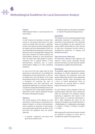 6
 Methodological Guidelines for Local Governance Analysis




          Producer                                               •   to help formulate an action plan to strengthen
          UNDP, Regional Project on Local Governance for             or maintain the quality of local governance.
          Latin America
                                                                 Applicability
          History                                                The indicator set can be used by any group of local
          In Latin America, the devolution of power from         stakeholders interested in undertaking a self-
          central to sub-national government has been            assessment of local governance. The assessment
          uneven but steady. There has been a significant        results and Guidelines are also expected to be
          increase in the volumes of funds managed directly      used by UNDP national offices in Latin America,
          by regional and local administrations, which are       to help them incorporate activities aimed at
          now responsible for providing basic social services.   strengthening governance in ongoing local
          Elections are also increasingly held at regional and   development projects.
          local levels. However, the formal authority and
          responsibilities devolved to local governments         Types and sources of data used
          have not always been fully granted in practice,        The information collected is both subjective and
          sometimes due to capacity deficits in local            objective: citizen surveys (generally through
          administrations, sometimes due to central              personal interviews); city (and national) statistics
          administrations holding on to their centralizing       and regulations; available administrative data.
          tendencies.
                                                                 Methodology
          As such, one of the most urgent tasks for local        The guidelines suggest that good local governance
          governance in Latin America is to consolidate the      presupposes six specific requirements: strategic
          empowerment of local governments as they try           vision, legitimacy and leadership, active and
          to redefine their role and identity in this newly      positive relationships between actors, appropriate
          decentralized setting. In this context, the need for   institutional capacity, citizen participation, and
          a framework for assessing the state of                 a focus on human development. These six
          decentralization and local governance was              requirements are assessed based on specific
          identified by UNDP, both as a normative reference      targets and indicators (see Table 9).
          to guide the ongoing decentralization process, and
          as a diagnostic tool to help identify governance       For each indicator, various evaluation criteria are
          dysfunctions which could be addressed through          proposed against which the actors involved can
          the design of development projects.                    make the assessment. The evaluation involves
                                                                 expressing a judgement with respect to the
          Objectives                                             various criteria, on a numerical scale between 1
          The overall purpose of the Agenda on Local             and 5, while explaining the reason for the
          Governance in Latin America is to help inform the      response.The evaluation can include statements (1
          design of projects to enhance local governance         = totally disagree,to 5 = totally agree) or percentages
          and to introduce an instrument to help monitor         (1 = 0-20%, 2 = 21-40%, 3 = 41-60%, 4 = 61-80%, 5
          and promote good governance processes at the           = 81-100%).
          local level. The guidelines have two specific
          objectives:                                            After analysing the results, the local actors involved
                                                                 are expected to propose an action plan to
          •   to develop a diagnostic tool about local           strengthen the quality of local governance.
              governance conditions; and




78                                                                                UNDP Oslo Governance Centre
 