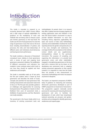 Introduction

This Guide is intended to respond to an                       methodologies. At present, there is no resource
increasing demand from UNDP Country Offices                   that offers a global overview bringing together all
and a wide range of national stakeholders for                 existing approaches, tools and methods in this
guidance on the multiplicity of tools and                     area. The Source Guide is structured in a way to
methods that are being used to measure, assess                provide detailed information on each tool,
and monitor governance at the local level. The                including: history, objectives, applicability, the
Guide uses the term ‘local governance’ to cover the           types and sources of data used, methodology
range of governance issues that exist at the local            used, key actors/stakeholders involved, the results
level, including decentralisation of policies and             reporting format, the gender and poverty focus (if
processes, the roles and inter-relationships of               it has one), strengths and weaknesses, the
different actors and institutions, local democracy            coverage, timeline, the assumptions in the method,
and local government performance.                             contact details and any supplementary
                                                              tools/guidelines related to the particular
The Guide combines a discussion of theoretical/               instrument. The purpose of compiling and
conceptual issues relating to local governance                organising this information is to provide local
with a review of past and ongoing local                       governance actors and other stakeholders
governance assessment initiatives. The proliferation          engaged in strengthening governance at the local
of different assessments and indicators has                   level with a resource that can be drawn on for
resulted in some confusion about which tools to               developing new assessment tools or adapting
use, how they should be applied and their                     existing assessment approaches to their specific
weaknesses and strengths.                                     contexts. It is important to note that the Guide
                                                              does not provide a new measurement or
The Guide is essentially made up of two parts;                assessment methodology and it does not propose
the first part outlines what is meant by local                any kind of a blueprint.
governance and describes the kinds of issues,
concepts and priorities for local governance that             The Guide is an important component of UNDP’s
existing measurement and assessment tools tend                body of guidance on measuring and assessing
to focus on. This first part also provides guidance           democratic governance, developed as part of
on challenges and opportunities for assessing                 UNDP’s programme on Governance Assessments.1
local governance. The guidance is based on direct             This programme supports nationally owned
feedback from users of assessment tools, a                    processes for assessing and measuring democratic
distillation of good practices, and four illustrative         governance and aims to facilitate the
case study examples.                                          development of tools which have broad-based
                                                              national ownership, are pro-poor and gender-
The second part is the Source Guide, which is an              sensitive, and are designed to identify governance
inventory of existing assessment tools and                    weaknesses and capacity gaps.




1
    http://www.undp.org/oslocentre/flagship/democratic_governance_assessments.html




A Users’ Guide to Measuring Local Governance                                                                        1
 