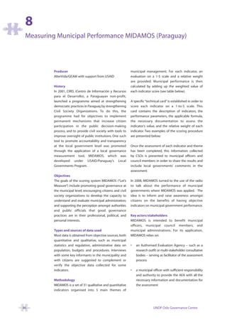 8
 Measuring Municipal Performance MIDAMOS (Paraguay)




         Producer                                              municipal management. For each indicator, an
         AlterVida/GEAM with support from USAID                evaluation on a 1-5 scale and a relative weight
                                                               are provided. Municipal performance is then
         History                                               calculated by adding up the weighted value of
         In 2001, CIRD, (Centro de Información y Recursos      each indicator score (see table below).
         para el Desarrollo), a Paraguayan non-profit,
         launched a programme aimed at strengthening           A specific “technical card” is established in order to
         democratic practices in Paraguay by strengthening     score each indicator on a 1-to-5 scale. This
         Civil Society Organizations. To do this, the          card contains the description of indicators, the
         programme had for objectives to implement             performance parameters, the applicable formula,
         permanent mechanisms that increase citizen            the necessary documentation to assess the
         participation in the public decision-making           indicator’s value, and the relative weight of each
         process, and to provide civil society with tools to   indicator. Two examples of the scoring procedure
         improve oversight of public institutions. One such    are presented below:
         tool to promote accountability and transparency
         at the local government level was promoted            Once the assessment of each indicator and theme
         through the application of a local governance         has been completed, this information collected
         measurement tool, MIDAMOS, which was                  by CSOs is presented to municipal officers and
         developed under USAID/Paraguay’s Local                council members in order to share the results and
         Governments Program.                                  include local governments’ comments in the
                                                               assessment.
         Objectives
         The goals of the scoring system MIDAMOS (“Let’s       In 2008, MIDAMOS turned to the use of the radio
         Measure”) include promoting good governance at        to talk about the performance of municipal
         the municipal level; encouraging citizens and civil   governments where MIDAMOS was applied. The
         society organizations to develop the capacity to      idea is to inform and raise awareness amongst
         understand and evaluate municipal administration;     citizens on the benefits of having objective
         and supporting the perception amongst authorities     indicators on municipal government performance.
         and public officials that good governance
         practices are in their professional, political, and   Key actors/stakeholders
         personal interests.                                   MIDAMOS is intended to benefit municipal
                                                               officers, municipal council members, and
         Types and sources of data used                        municipal administrations. For its application,
         Most data is obtained from objective sources, both    MIDAMOS relies on:
         quantitative and qualitative, such as municipal
         statistics and regulation, administrative data on     •   an Authorised Evaluation Agency – such as a
         population, budgets and procedures. Interviews            research outfit or multi-stakeholder consultative
         with some key informants in the municipality and          bodies – serving as facilitator of the assessment
         with citizens are suggested to complement or              process
         verify the objective data collected for some
         indicators.                                           •   a municipal officer with sufficient responsibility
                                                                   and authority to provide the AEA with all the
         Methodology                                               necessary information and documentation for
         MIDAMOS is a set of 31 qualitative and quantitative       the assessment
         indicators organised into 5 main themes of




86                                                                              UNDP Oslo Governance Centre
 