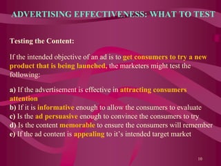 ADVERTISING EFFECTIVENESS: WHAT TO TEST
Testing the Content:
If the intended objective of an ad is to get consumers to try a new
product that is being launched, the marketers might test the
following:
a) If the advertisement is effective in attracting consumers
attention
b) If it is informative enough to allow the consumers to evaluate
c) Is the ad persuasive enough to convince the consumers to try
d) Is the content memorable to ensure the consumers will remember
e) If the ad content is appealing to it’s intended target market
10
 
