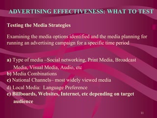 ADVERTISING EFFECTIVENESS: WHAT TO TEST
Testing the Media Strategies
Examining the media options identified and the media planning for
running an advertising campaign for a specific time period
a) Type of media –Social networking, Print Media, Broadcast
Media, Visual Media, Audio, etc
b) Media Combinations
c) National Channels– most widely viewed media
d) Local Media: Language Preference
e) Billboards, Websites, Internet, etc depending on target
audience
11
 