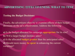 ADVERTISING EFFECTIVENESS: WHAT TO TEST
Testing the Budget Decisions:
Finally, the advertisers often try to examine effects of their budget
decisions on the ad’s effectiveness. Address the following
a) Is the budget allocated for campaign appropriate for its size?
b) Will a larger budget increase sales?
c) Is the allocated budget greater than the anticipated sales?
d) Should more money be spent in enhancing the current
campaign?
12
 