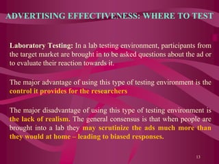 ADVERTISING EFFECTIVENESS: WHERE TO TEST
Laboratory Testing: In a lab testing environment, participants from
the target market are brought in to be asked questions about the ad or
to evaluate their reaction towards it.
The major advantage of using this type of testing environment is the
control it provides for the researchers
The major disadvantage of using this type of testing environment is
the lack of realism. The general consensus is that when people are
brought into a lab they may scrutinize the ads much more than
they would at home – leading to biased responses.
13
 