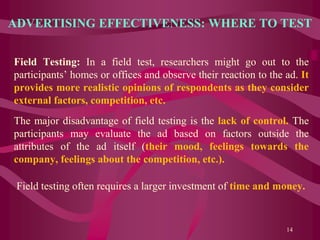 ADVERTISING EFFECTIVENESS: WHERE TO TEST
Field Testing: In a field test, researchers might go out to the
participants’ homes or offices and observe their reaction to the ad. It
provides more realistic opinions of respondents as they consider
external factors, competition, etc.
The major disadvantage of field testing is the lack of control. The
participants may evaluate the ad based on factors outside the
attributes of the ad itself (their mood, feelings towards the
company, feelings about the competition, etc.).
Field testing often requires a larger investment of time and money.
14
 