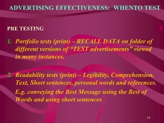 ADVERTISING EFFECTIVENESS: WHENTO TEST
PRE TESTING
1. Portfolio tests (print) – RECALL DATA on folder of
different versions of “TEST advertisements” viewed
in many instances.
2. Readability tests (print) – Legibility, Comprehension,
Text, Short sentences, personal words and references.
E.g. conveying the Best Message using the Best of
Words and using short sentences
18
 