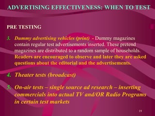 ADVERTISING EFFECTIVENESS: WHEN TO TEST
PRE TESTING
3. Dummy advertising vehicles (print) - Dummy magazines
contain regular test advertisements inserted. These pretend
magazines are distributed to a random sample of households.
Readers are encouraged to observe and later they are asked
questions about the editorial and the advertisements.
4. Theater tests (broadcast)
5. On-air tests – single source ad research – inserting
commercials into actual TV and/OR Radio Programs
in certain test markets
19
 