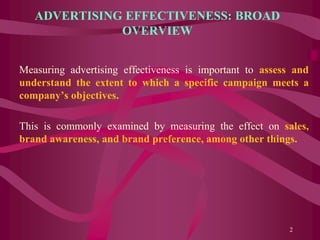 ADVERTISING EFFECTIVENESS: BROAD
OVERVIEW
Measuring advertising effectiveness is important to assess and
understand the extent to which a specific campaign meets a
company’s objectives.
This is commonly examined by measuring the effect on sales,
brand awareness, and brand preference, among other things.
2
 