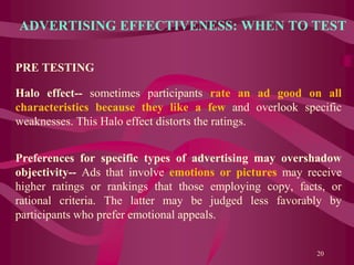 ADVERTISING EFFECTIVENESS: WHEN TO TEST
PRE TESTING
Halo effect-- sometimes participants rate an ad good on all
characteristics because they like a few and overlook specific
weaknesses. This Halo effect distorts the ratings.
Preferences for specific types of advertising may overshadow
objectivity-- Ads that involve emotions or pictures may receive
higher ratings or rankings that those employing copy, facts, or
rational criteria. The latter may be judged less favorably by
participants who prefer emotional appeals.
20
 