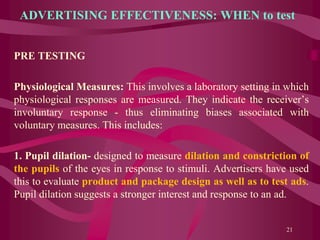 ADVERTISING EFFECTIVENESS: WHEN to test
PRE TESTING
Physiological Measures: This involves a laboratory setting in which
physiological responses are measured. They indicate the receiver’s
involuntary response - thus eliminating biases associated with
voluntary measures. This includes:
1. Pupil dilation- designed to measure dilation and constriction of
the pupils of the eyes in response to stimuli. Advertisers have used
this to evaluate product and package design as well as to test ads.
Pupil dilation suggests a stronger interest and response to an ad.
21
 