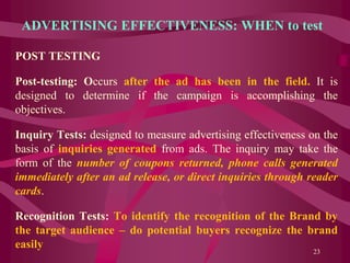 ADVERTISING EFFECTIVENESS: WHEN to test
POST TESTING
Post-testing: Occurs after the ad has been in the field. It is
designed to determine if the campaign is accomplishing the
objectives.
Inquiry Tests: designed to measure advertising effectiveness on the
basis of inquiries generated from ads. The inquiry may take the
form of the number of coupons returned, phone calls generated
immediately after an ad release, or direct inquiries through reader
cards.
Recognition Tests: To identify the recognition of the Brand by
the target audience – do potential buyers recognize the brand
easily
23
 