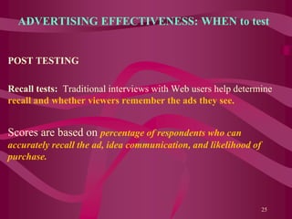 ADVERTISING EFFECTIVENESS: WHEN to test
POST TESTING
Recall tests: Traditional interviews with Web users help determine
recall and whether viewers remember the ads they see.
Scores are based on percentage of respondents who can
accurately recall the ad, idea communication, and likelihood of
purchase.
25
 