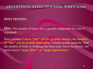 ADVERTISING EFFECTIVENESS: WHEN to test
POST TESTING
Hits: The number of times that a specific component of a site is
requested.
Since perhaps 5 out 6 "hits" are for graphic images, the number
of "hits" can be grossly misleading. Usually people mean by "hits"
the number of times a webpage has been seen, but to be precise, the
better term is "page views" or "page impressions."
28
 