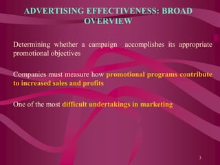 ADVERTISING EFFECTIVENESS: BROAD
OVERVIEW
Determining whether a campaign accomplishes its appropriate
promotional objectives
Companies must measure how promotional programs contribute
to increased sales and profits
One of the most difficult undertakings in marketing
3
 