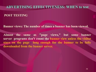 ADVERTISING EFFECTIVENESS: WHEN to test
POST TESTING
30
Banner views: The number of times a banner has been viewed.
Almost the same as "page views," but some banner
server programs don't count the banner view unless the visitor
stays on the page long enough for the banner to be fully
downloaded from the banner server.
 