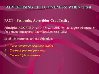 ADVERTISING EFFECTIVENESS: WHEN to test
PACT – Positioning Advertising Copy Testing
Principles ADOPTED AND PRACTISED by the largest ad agencies
for conducting appropriate effectiveness studies
Establish communications objectives
1. Use a consumer response model
2. Use both pre and post tests
3. Use multiple measures
31
 