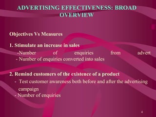 ADVERTISING EFFECTIVENESS: BROAD
OVERVIEW
Objectives Vs Measures
1. Stimulate an increase in sales
-Number of enquiries from advert
- Number of enquiries converted into sales
2. Remind customers of the existence of a product
- Test customer awareness both before and after the advertising
campaign
- Number of enquiries
4
 