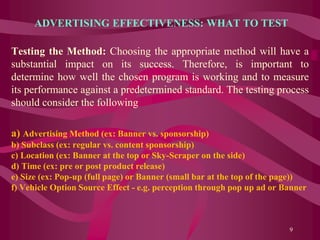ADVERTISING EFFECTIVENESS: WHAT TO TEST
Testing the Method: Choosing the appropriate method will have a
substantial impact on its success. Therefore, is important to
determine how well the chosen program is working and to measure
its performance against a predetermined standard. The testing process
should consider the following
a) Advertising Method (ex: Banner vs. sponsorship)
b) Subclass (ex: regular vs. content sponsorship)
c) Location (ex: Banner at the top or Sky-Scraper on the side)
d) Time (ex: pre or post product release)
e) Size (ex: Pop-up (full page) or Banner (small bar at the top of the page))
f) Vehicle Option Source Effect - e.g. perception through pop up ad or Banner
9
 