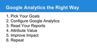 Google Analytics the Right Way
1. Pick Your Goals
2. Configure Google Analytics
3. Read Your Reports
4. Attribute Value
5. Improve Impact
6. Repeat