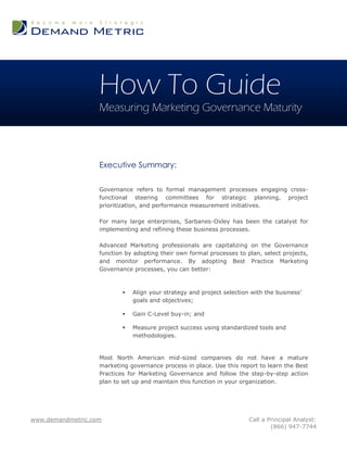How To Guide
                   Measuring Marketing Governance Maturity



                   Executive Summary:

                   Governance refers to formal management processes engaging cross-
                   functional steering committees for strategic planning, project
                   prioritization, and performance measurement initiatives.

                   For many large enterprises, Sarbanes-Oxley has been the catalyst for
                   implementing and refining these business processes.

                   Advanced Marketing professionals are capitalizing on the Governance
                   function by adopting their own formal processes to plan, select projects,
                   and monitor performance. By adopting Best Practice Marketing
                   Governance processes, you can better:



                              Align your strategy and project selection with the business’
                               goals and objectives;

                              Gain C-Level buy-in; and

                              Measure project success using standardized tools and
                               methodologies.


                   Most North American mid-sized companies do not have a mature
                   marketing governance process in place. Use this report to learn the Best
                   Practices for Marketing Governance and follow the step-by-step action
                   plan to set up and maintain this function in your organization.




www.demandmetric.com                                                    Call a Principal Analyst:
                                                                                (866) 947-7744
 