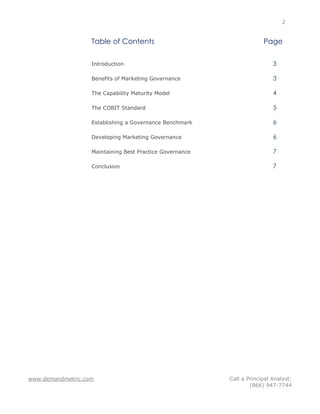 2


                   Table of Contents                                   Page

                   Introduction                                            3

                   Benefits of Marketing Governance                        3

                   The Capability Maturity Model                           4

                   The COBIT Standard                                      5

                   Establishing a Governance Benchmark                     6

                   Developing Marketing Governance                         6

                   Maintaining Best Practice Governance                    7

                   Conclusion                                              7




www.demandmetric.com                                      Call a Principal Analyst:
                                                                  (866) 947-7744
 