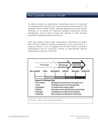 4




                   The Capability Maturity Model


                   In order to improve an organization’s marketing function it is important
                   to understand the maturity of its current processes and procedures. The
                   Capability Maturity Model (CMM), originally designed by Carnegie Mellon
                   University as a method for improving Software Engineering Process
                   Management, can be used to assess the maturity of other business
                   processes including Marketing Governance.



                   CMM (see diagram below) helps organizations understand and deploy
                   Best Practices related to process management. Since governance is a
                   business process, it can be plugged into the CMM model to provide a
                   benchmarking tool for companies wishing to systematically improve
                   organizational maturity in this area.




www.demandmetric.com                                                  Call a Principal Analyst:
                                                                              (866) 947-7744
 