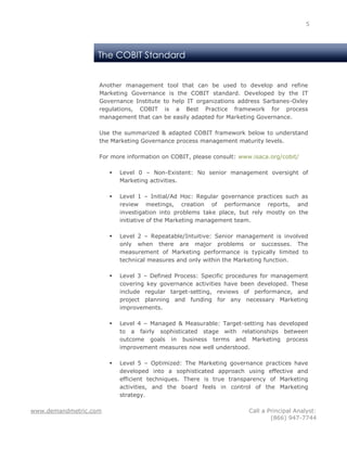 5




                   The COBIT Standard


                   Another management tool that can be used to develop and refine
                   Marketing Governance is the COBIT standard. Developed by the IT
                   Governance Institute to help IT organizations address Sarbanes-Oxley
                   regulations, COBIT is a Best Practice framework for process
                   management that can be easily adapted for Marketing Governance.

                   Use the summarized & adapted COBIT framework below to understand
                   the Marketing Governance process management maturity levels.

                   For more information on COBIT, please consult: www.isaca.org/cobit/

                          Level 0 – Non-Existent: No senior management oversight of
                           Marketing activities.

                          Level 1 – Initial/Ad Hoc: Regular governance practices such as
                           review meetings, creation of performance reports, and
                           investigation into problems take place, but rely mostly on the
                           initiative of the Marketing management team.

                          Level 2 – Repeatable/Intuitive: Senior management is involved
                           only when there are major problems or successes. The
                           measurement of Marketing performance is typically limited to
                           technical measures and only within the Marketing function.

                          Level 3 – Defined Process: Specific procedures for management
                           covering key governance activities have been developed. These
                           include regular target-setting, reviews of performance, and
                           project planning and funding for any necessary Marketing
                           improvements.

                          Level 4 – Managed & Measurable: Target-setting has developed
                           to a fairly sophisticated stage with relationships between
                           outcome goals in business terms and Marketing process
                           improvement measures now well understood.

                          Level 5 – Optimized: The Marketing governance practices have
                           developed into a sophisticated approach using effective and
                           efficient techniques. There is true transparency of Marketing
                           activities, and the board feels in control of the Marketing
                           strategy.

www.demandmetric.com                                                 Call a Principal Analyst:
                                                                             (866) 947-7744
 