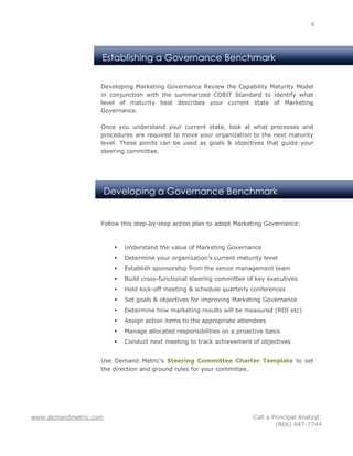 6




                   Establishing a Governance Benchmark


                   Developing Marketing Governance Review the Capability Maturity Model
                   in conjunction with the summarized COBIT Standard to identify what
                   level of maturity best describes your current state of Marketing
                   Governance.

                   Once you understand your current state, look at what processes and
                   procedures are required to move your organization to the next maturity
                   level. These points can be used as goals & objectives that guide your
                   steering committee.




                       Developing a Governance Benchmark


                   Follow this step-by-step action plan to adopt Marketing Governance:



                            Understand the value of Marketing Governance
                            Determine your organization’s current maturity level
                            Establish sponsorship from the senior management team
                            Build cross-functional steering committee of key executives
                            Hold kick-off meeting & schedule quarterly conferences
                            Set goals & objectives for improving Marketing Governance
                            Determine how marketing results will be measured (ROI etc)
                            Assign action items to the appropriate attendees
                            Manage allocated responsibilities on a proactive basis
                            Conduct next meeting to track achievement of objectives


                   Use Demand Metric's Steering Committee Charter Template to set
                   the direction and ground rules for your committee.




www.demandmetric.com                                                     Call a Principal Analyst:
                                                                                 (866) 947-7744
 