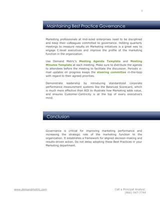 7




                   Maintaining Best Practice Governance


                   Marketing professionals at mid-sized enterprises need to be disciplined
                   and keep their colleagues committed to governance. Holding quarterly
                   meetings to measure results on Marketing initiatives is a great way to
                   engage C-level executives and improve the profile of the marketing
                   function in the organization.

                   Use Demand Metric’s Meeting Agenda Template and Meeting
                   Minutes Template at each meeting. Make sure to distribute the agenda
                   to attendees before the meeting to facilitate the discussion. Periodic e-
                   mail updates on progress keeps the steering committee in-the-loop
                   with regard to their agreed priorities.

                   Demonstrate leadership by introducing standardized corporate
                   performance measurement systems like the Balanced Scorecard, which
                   is much more effective than ROI to illustrate how Marketing adds value,
                   and ensures Customer-Centricity is at the top of every executive’s
                   mind.




                   Conclusion


                   Governance is critical for improving marketing performance and
                   increasing the strategic role of the marketing function to the
                   organization. It establishes a framework for aligned decision-making and
                   results-driven action. Do not delay adopting these Best Practices in your
                   Marketing department.




www.demandmetric.com                                                   Call a Principal Analyst:
                                                                               (866) 947-7744
 