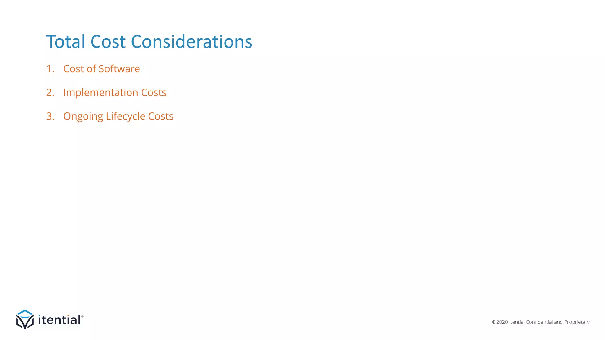 ©2020 Itential Confidential and Proprietary
• Licensing, support, and maintenance.
• For internally developed or open source solution include
development costs, testing, ongoing maintenance, and
new feature development for the platform.
• Platform installation.
• Integration with north, south, east/west-bound systems.
• Development of artifacts (scripts, workflows, etc.) for
initial use cases.
• Testing and introduction on production network.
• Hardware/resources to host the system.
• Administration and management of platform.
• Development resources for developing new
artifacts and maintaining/updating existing artifacts.
• Capacity addition.
Total Cost Considerations
1. Cost of Software
3. Ongoing Lifecycle Costs
2. Implementation Costs
 