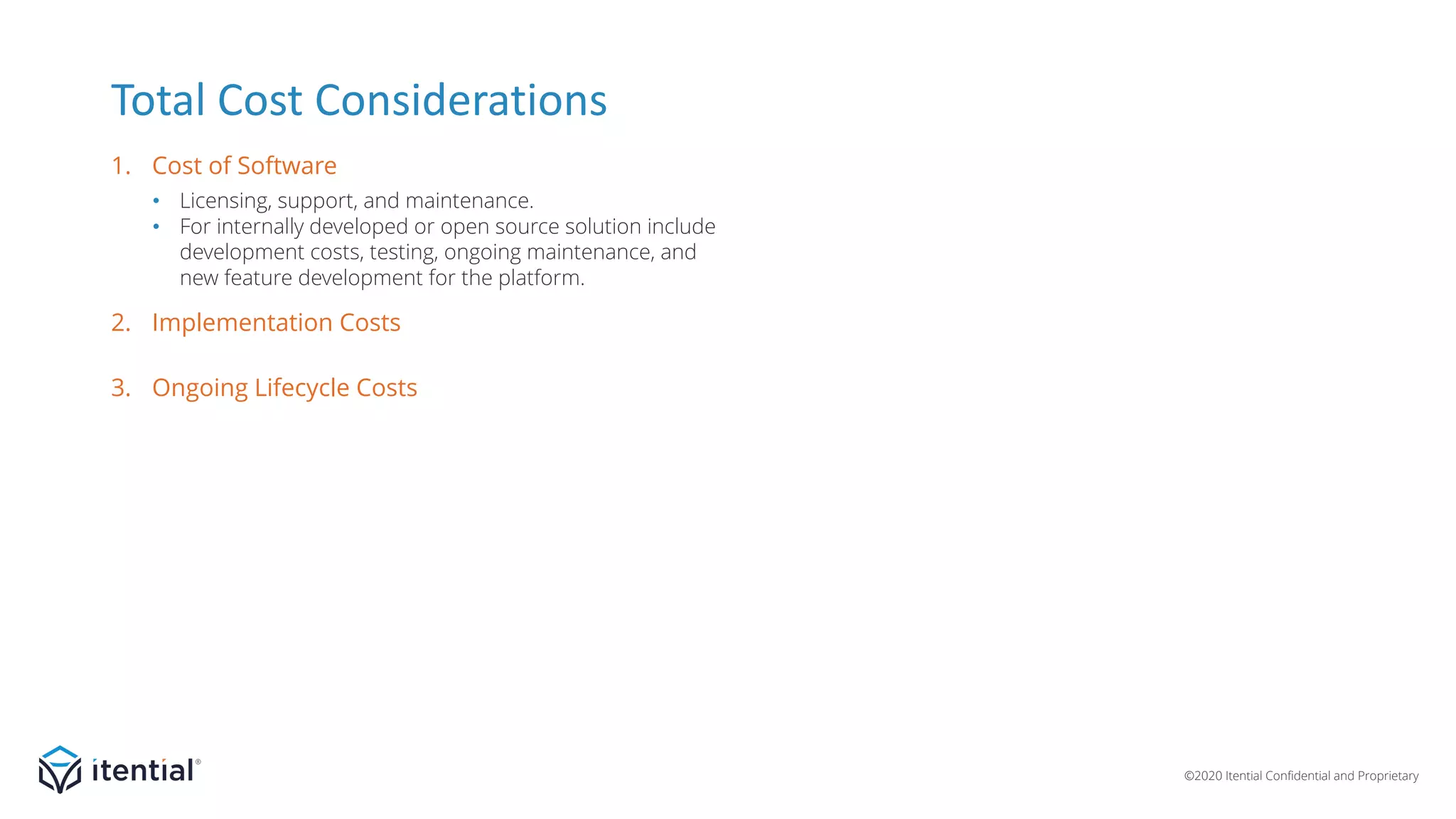 ©2020 Itential Confidential and Proprietary
• Licensing, support, and maintenance.
• For internally developed or open source solution include
development costs, testing, ongoing maintenance, and
new feature development for the platform.
• Platform installation.
• Integration with north, south, east/west-bound systems.
• Development of artifacts (scripts, workflows, etc.) for
initial use cases.
• Testing and introduction on production network.
• Hardware/resources to host the system.
• Administration and management of platform.
• Development resources for developing new
artifacts and maintaining/updating existing artifacts.
• Capacity addition.
Total Cost Considerations
1. Cost of Software
3. Ongoing Lifecycle Costs
2. Implementation Costs
 